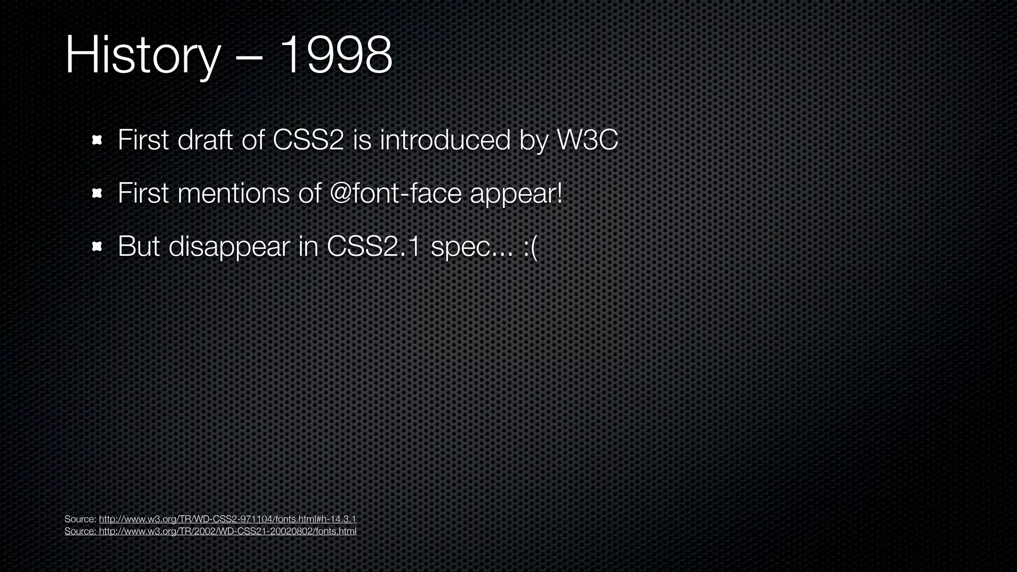 History – 1998
           First draft of CSS2 is introduced by W3C
           First mentions of @font-face appear!
           But disappear in CSS2.1 spec... :(




Source: http://www.w3.org/TR/WD-CSS2-971104/fonts.html#h-14.3.1
Source: http://www.w3.org/TR/2002/WD-CSS21-20020802/fonts.html
 