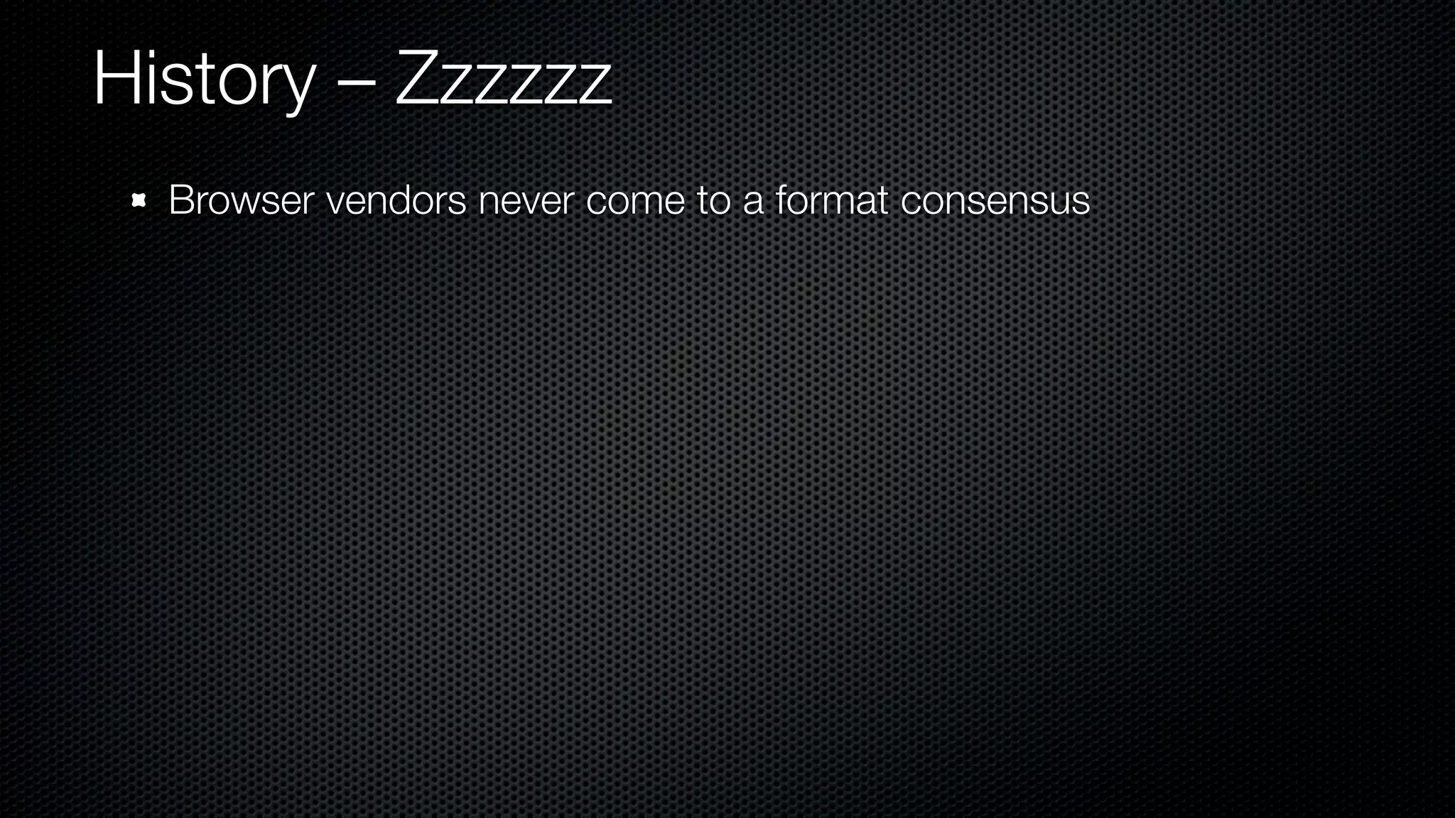 History – Zzzzzz
  Browser vendors never come to a format consensus
 
