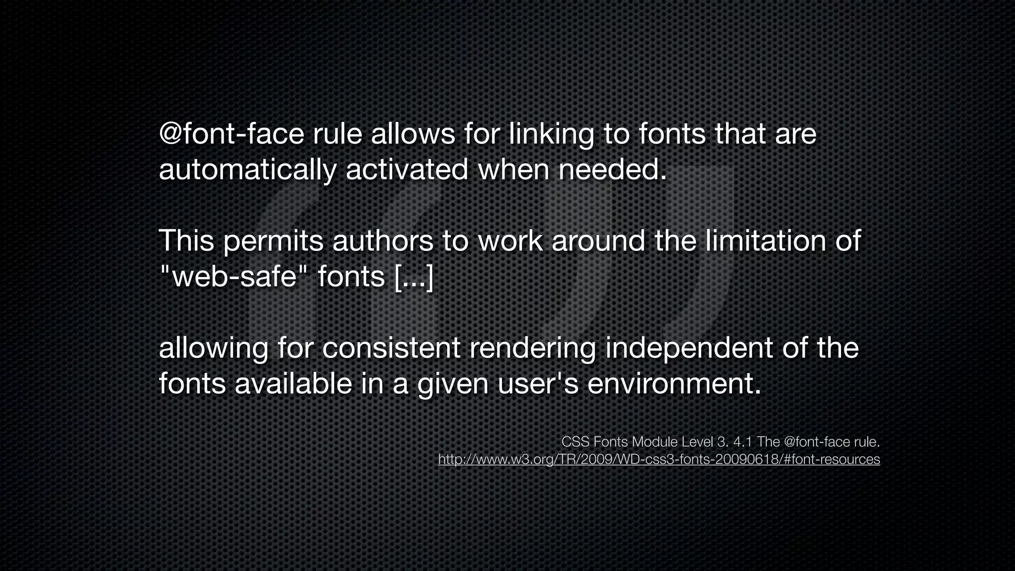 @font-face rule allows for linking to fonts that are
automatically activated when needed.

This permits authors to work around the limitation of
"web-safe" fonts [...]

allowing for consistent rendering independent of the
fonts available in a given user's environment.
                                        CSS Fonts Module Level 3. 4.1 The @font-face rule.
                      http://www.w3.org/TR/2009/WD-css3-fonts-20090618/#font-resources
 