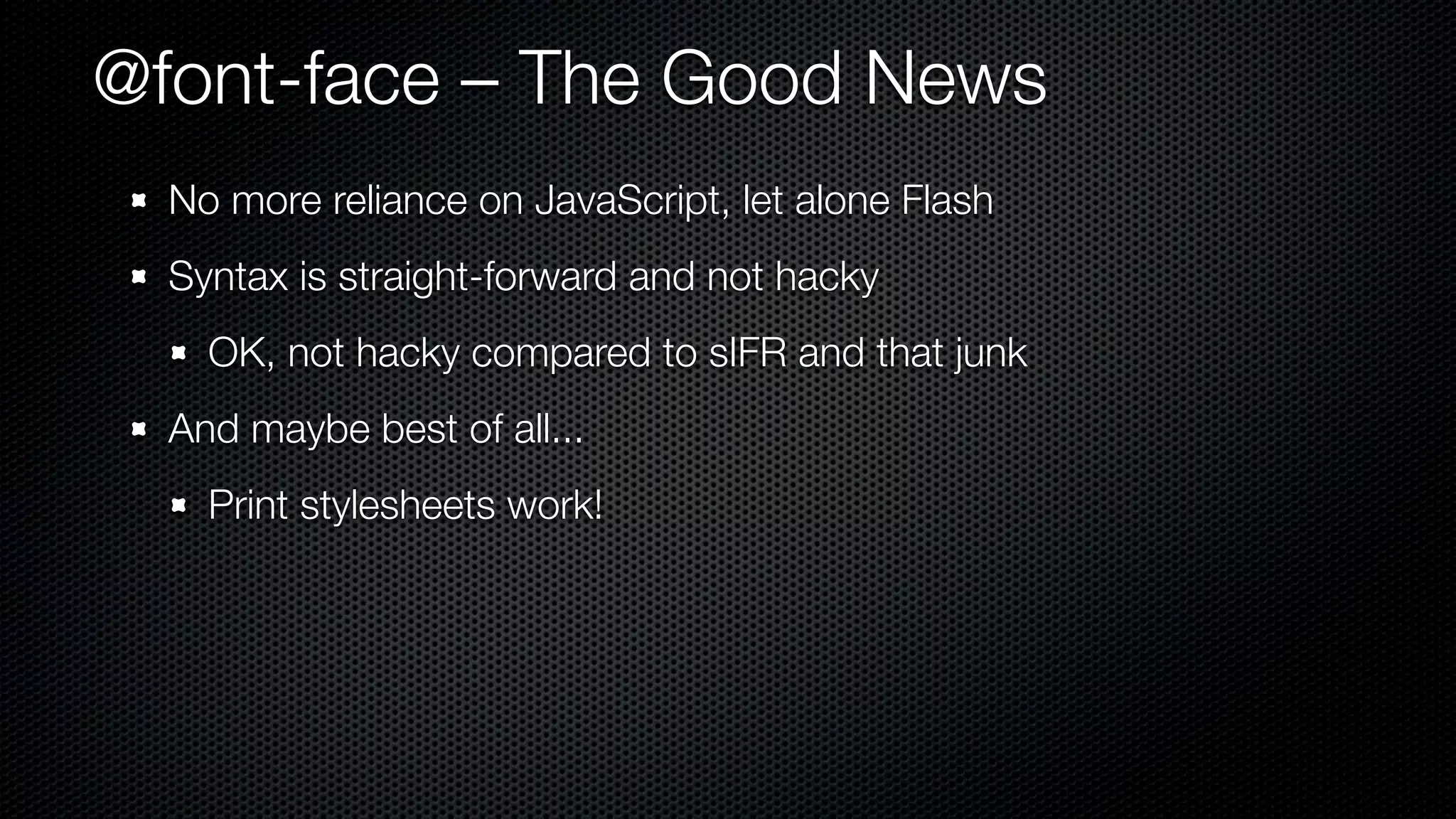 @font-face – The Good News
  No more reliance on JavaScript, let alone Flash
  Syntax is straight-forward and not hacky
    OK, not hacky compared to sIFR and that junk
  And maybe best of all...
    Print stylesheets work!
 