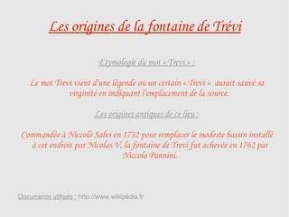 Les origines de la fontaine de Trévi Etymologie du mot « Trevi » : Le mot Trevi vient d'une légende où un certain « Trevi »  aurait sauvé sa virginité en indiquant l'emplacement de la source.  Les origines antiques de ce lieu : Commandée à Niccolò Salvi en 1732 pour remplacer le modeste bassin installé à cet endroit par Nicolas V, la fontaine de Trevi fut achevée en 1762 par Niccolo Pannini. Documents utilisés :  http://www.wikipédia.fr 