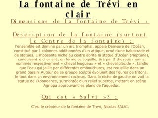 La fontaine de Trévi en clair Dimensions de la fontaine de Trévi : Description de la fontaine (surtout le Centre de la fontaine) : l'ensemble est dominé par un arc triomphal, appelé Demeure de l'Océan, constitué par 4 colonnes additionnées d'un attique, orné d'une balustrade et de statues. L'imposante niche au centre abrite la statue d'Océan (Neptune), conduisant le char ailé, en forme de coquille, tiré par 2 chevaux marins, nommés respectivement « cheval fougueux » et « cheval placide », tandis que l'eau qui jaillit par différentes embouchures, est recueillie dans un grand bassin. Autour de ce groupe sculpté évoluent des figures de tritons, le tout dans un environnement rocheux. Dans la niche de gauche on voit la statue de l'Abondance, surmontée d'un relief superbe, mettant en scène Agrippa approuvant les plans de l'aqueduc. Qui est « Salvi »? : C'est le créateur de la fontaine de Trevi, Nicolas SALVI. 