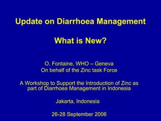 Update on Diarrhoea Management
What is New?
O. Fontaine, WHO – Geneva
On behalf of the Zinc task Force
A Workshop to Support the Introduction of Zinc as
part of Diarrhoea Management in Indonesia
Jakarta, Indonesia
26-28 September 2006
 