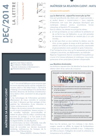 1 sur 7 ! Le coût de fidélisation est en moyenne sept
fois moins important que le coût de conquête d’un
nouveau client (« The Value Factor », M.Hurd &
L.Nyberg). Ce constat explique à lui seul les deux
dernières décennies de tentatives d’amélioration
de la relation client, notamment via des progiciels
de CRM.
Si les technologies de l’information permettent
effectivement de mieux connaître et contacter
son client, il demeure que bien partager et bien
exploiter les informations d’une interaction à
l’autre, constitue encore un défi.
Et depuis, de nouveaux canaux de communication
se sont ouverts (smartphones, réseaux sociaux...),
de nouvelles habitudes socio-culturelles se
mettent en place (click & collect, crowdsourcing,
économie du partage...), et l’on assiste à une
désintermédiation poussée par les pure players
du digital (GAFA), rois des Big Data...
La transformation est donc inéluctable, mais elle
ne peut se réduire à installer outils et bases.
Avant de succomber aux derniers buzzwords
marketing, maîtrisez-vous les basiques de la
relation client ? Bonne lecture.
Thibaut MIDON — Directeur Général
ÉDITO PAR THIBAUT MIDON
LA PAROLE À PIERRE GÉDALGE
« Maturité, fondamentaux et développement »
TÉMOIGNAGE DE LA MSA
	DEC/2014	#24
LALETTRE
FONTAINECONSULTANTS
“LesEssentielsbyFC”
2
Le client est roi... aujourd’hui encore plus qu’hier
Une part grandissante des clients sont « hyper-connectés »
et veulent devenir «  consom’acteurs  ». Leurs capacités
d’interaction sont aussi bien physiques (boutiques) que
numériques (réseaux sociaux, e-commerce, bornes
interactives, et bientôt la TV connectée).
Dans la relation, les attentes ne sont pas les mêmes :
en tant qu’entreprise, je veux améliorer la satisfaction etρρ
de ce fait le taux de fidélisation, ce qui doit permettre
de maximiser mes bénéfices en vendant plus à un coût
moindre ;
en tant que client, je veux maîtriser la relation, avoir leρρ
choix, je veux gagner du temps et de la pertinence. Mes
attentes sont fortes en terme de pro-activité, instantanéité
et personnalisation avant, pendant et après l’interaction.
C’est l’entreprise et tous ceux qui la représentent qui doivent
s’adapter à ses envies, ses déplacements, ses habitudes.
Repenser l’expérience client en considérant l’écosystème qui
s’ouvre à lui (canaux physiques et numériques, concurrents,
partenaires et tiers prescripteurs) devient indispensable.
Questions structurantes
Les évolutions imposent donc de réévaluer les bases de votre
relation client, levier certain de croissance.
Dans tous les secteurs, que l’on s’adresse à des clients,
usagers, assurés ou affiliés, le respect de fondamentaux
s’impose pour une relation profitable à tous : l’adéquation
de l’offre au besoin, l’obligation de conseil, la cohérence, la
transparence et la confiance.
MAÎTRISER SA RELATION CLIENT : MATU
MESURER VOTRE MATURITÉ
Avez vous défini... ?
q Votre stratégie multi-canal : quel canal ? Pour quoi ? pour qui ? à quel prix ?
q Votre offre (structure et présentation) en fonction des évènenements de
la "vie" de vos clients ?
q Les parcours clients types associés à ces évènements ?
Avez vous la capacité de... ?
q Constituer la vision exhaustive de chaque client, de son comportement
et de sa relation avec l’entreprise ?
q Partager cette vision avec l’ensemble des acteurs en relation avec le client
et avec le client lui-même ?
q S’appuyer sur cette vision pour établir une offre marketing personnalisée
ou proposer un conseil adapté ?
q Mesurer la satisfaction de vos clients ?
q Contrôler l’image de votre entreprise ?
q Assurer le suivi cohérent des demandes clients et piloter leur traitement
(SAV, réclamations, opportunités) ?
q Accompagner et former en continu vos forces de vente pour intégrer
rapidement le digital et le bouleversement que cela induit dans les usages
des clients ?
ÉVALUER LA MATURITÉ DE VOTRE RELATION CLIENT
FONTAINE
consultants
WhenITmatters
MAÎTRISERSARELATIONCLIENT
 