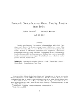 Economic Comparison and Group Identity: Lessons
                  from India ∗
                     Xavier Fontaine†                Katsunori Yamada          ‡


                                         July 16, 2012


                                             Abstract
           The caste issue dominates a large part of India’s social and political life. Caste
       shapes one’s identity. Furthermore, strong tensions exist between castes. Using
       subjective well-being data, we assess the role economic comparisons play in this
       society. We focus on both within and between-castes comparisons. Within-caste
       comparisons appear to reduce well-being. Comparisons between rival castes are
       found to decrease well-being three times more. We link these results to two models
       in which economic comparison triggers the actual caste-based behaviours (castes’
       political demands, discrimination).

       keywords: Subjective Well-being ; Relative Utility ; Comparison ; Identity ;
       Caste ; India ; Discrimination ; Panel Data




   ∗
      We are grateful to Shinsuke Ikeda, Fumio Ohtake, and Yoshiro Tsutsui for allowing us to use the
“Survey on Preferences toward, and Satisfaction with, Life" of Osaka University. We are also grateful
to the CEPREMAP and the India Research Group for providing us the Indian National Sample Survey
data. We would like to thank Alpaslan Akay, Andrew Clark, Rakesh Gupta, Clément Imbert, Claudia
Senik, Zahra Siddique and Pankaj Verma for their helpful comments. Any remaining error is the sole
responsibility of the authors.
    †
      Paris School of Economics. Corresponding author: fontaine@pse.ens.fr
    ‡
      Osaka University, ISER


                                                 1
 