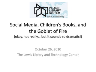 Social Media, Children’s Books, and
the Goblet of Fire
(okay, not really… but it sounds so dramatic!)
October 26, 2010
The Lewis Library and Technology Center
 