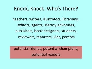 Knock, Knock. Who’s There?
teachers, writers, illustrators, librarians,
editors, agents, literacy advocates,
publishers, book designers, students,
reviewers, reporters, kids, parents
potential friends, potential champions,
potential readers
 