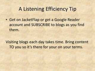 A Listening Efficiency Tip
• Get on JacketFlap or get a Google Reader
account and SUBSCRIBE to blogs as you find
them.
Visiting blogs each day takes time. Bring content
TO you so it’s there for your on your terms.
 