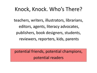 Knock, Knock. Who’s There?
teachers, writers, illustrators, librarians,
editors, agents, literacy advocates,
publishers, book designers, students,
reviewers, reporters, kids, parents
potential friends, potential champions,
potential readers
 