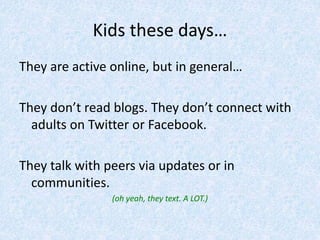 Kids these days…
They are active online, but in general…
They don’t read blogs. They don’t connect with
adults on Twitter or Facebook.
They talk with peers via updates or in
communities.
(oh yeah, they text. A LOT.)
 