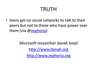 TRUTH
• teens get on social networks to talk to their
peers but not to those who have power over
them (via @zephoria)
Microsoft researcher danah boyd
http://www.danah.org
http://www.zephoria.org
 