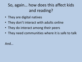 So, again… how does this affect kids
and reading?
• They are digital natives
• They don’t interact with adults online
• They do interact among their peers
• They need communities where it is safe to talk
And…
 