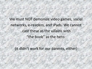 We must NOT demonize video games, social
networks, e-readers, and iPads. We cannot
cast these as the villains with
“the book” as the hero.
(it didn’t work for our parents, either)
 
