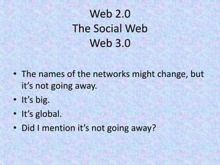Web 2.0
The Social Web
Web 3.0
• The names of the networks might change, but
it’s not going away.
• It’s big.
• It’s global.
• Did I mention it’s not going away?
 