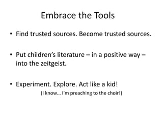 Embrace the Tools
• Find trusted sources. Become trusted sources.
• Put children’s literature – in a positive way –
into the zeitgeist.
• Experiment. Explore. Act like a kid!
(I know… I’m preaching to the choir!)
 