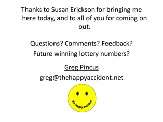Thanks to Susan Erickson for bringing me
here today, and to all of you for coming on
out.
Questions? Comments? Feedback?
Future winning lottery numbers?
Greg Pincus
greg@thehappyaccident.net
 