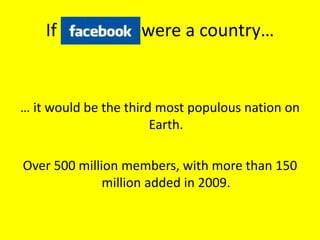 If Facebook were a country…
… it would be the third most populous nation on
Earth.
Over 500 million members, with more than 150
million added in 2009.
 