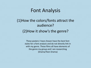 Font Analysis
(1)How the colors/fonts attract the
           audience?
   (2)How it show’s the genre?

      These posters I have chosen have the best font
    styles for a font analysis and do not directly link in
     with my genre. These films all have elements of
         the genre my group and I are researching
                    (Drama/Teen Drama)
 