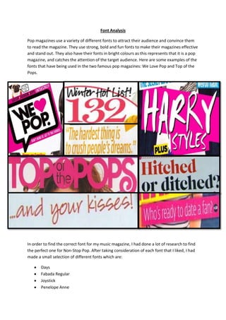 Font Analysis
Pop magazines use a variety of different fonts to attract their audience and convince them
to read the magazine. They use strong, bold and fun fonts to make their magazines effective
and stand out. They also have their fonts in bright colours as this represents that it is a pop
magazine, and catches the attention of the target audience. Here are some examples of the
fonts that have being used in the two famous pop magazines: We Love Pop and Top of the
Pops.

In order to find the correct font for my music magazine, I had done a lot of research to find
the perfect one for Non-Stop Pop. After taking consideration of each font that I liked, I had
made a small selection of different fonts which are:
Days
Fabada Regular
Joystick
Penelope Anne

 