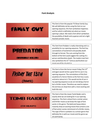 Font Analysis

This font is from the popular TV Show Family Guy.
We will definitely not be using this font on our
opening sequence, this font symbolises happiness
and fun which is definitely not what our movie
opening is about. We need a font which symbolises
the possibility of death and suspense and not a light
hearted comedic movie.

This font from Predator is really interesting and is a
possibility for our opening sequence. The font has
connotations of excitement and possibly death
through its format. The cuts coming from the
bottom of the font could suggest the cutting of a
person and therefore death. The modern text font
also symbolises the 21st Century world which our
movie would be situated in.
This font is from the horror movie Friday The 13th
and again would not be a great font to use in my
opening sequence. The connotations of this font
would be of a horror theme as the font has a scary
and eerie nature to it. This would not be of use in
my opening sequence as we are not doing a horror
but a thriller movie. Therefore we need to replace
the eeriness on show here with a more exciting and
bold title text.
This font is from the movie Tomb Raider and is
exactly what we are looking for in our opening
sequence. This font is direct from a similar action
and thriller movie so we know this type of font
works in this genre. The bold and heavy letters
instantly show an exciting movie that contains a lot
of fast action scenes reminiscent of a thriller movie,.
This type of font is symbolic to a certain genre that
definitely fits in with our movie and the genre we
are portraying.

 