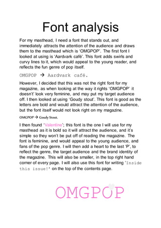 Font analysis 
For my masthead, I need a font that stands out, and 
immediately attracts the attention of the audience and draws 
them to the masthead which is ‘OMGPOP’. The first font I 
looked at using is ‘Aardvark café’. This font adds swirls and 
curvy lines to it, which would appeal to the young reader, and 
reflects the fun genre of pop itself. 
OMGPOP  Aardvark café. 
However, I decided that this was not the right font for my 
magazine, as when looking at the way it rights ‘OMGPOP’ it 
doesn’t’ look very feminine, and may put my target audience 
off. I then looked at using ‘Goudy stout’. This font is good as the 
letters are bold and would attract the attention of the audience, 
but the font itself would not look right on my magazine. 
OMGPOP  Goudy Stout. 
I then found ‘Valentine’; this font is the one I will use for my 
masthead as it is bold so it will attract the audience, and it’s 
simple so they won’t be put off of reading the magazine. The 
font is feminine, and would appeal to the young audience, and 
fans of the pop genre. I will then add a heart to the last ‘P’, to 
reflect the genre, the target audience and the brand identity of 
the magazine. This will also be smaller, in the top right hand 
corner of every page. I will also use this font for writing ‘Inside 
this issue!’ on the top of the contents page. 
OMGPOP 
 