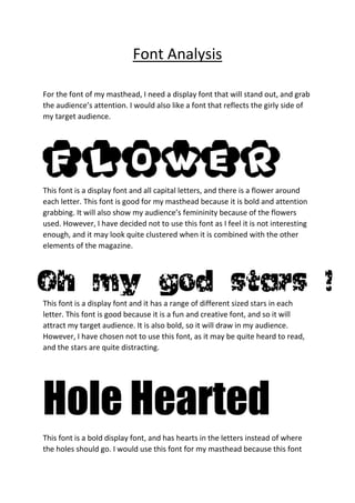 Font Analysis
For the font of my masthead, I need a display font that will stand out, and grab
the audience’s attention. I would also like a font that reflects the girly side of
my target audience.
This font is a display font and all capital letters, and there is a flower around
each letter. This font is good for my masthead because it is bold and attention
grabbing. It will also show my audience’s femininity because of the flowers
used. However, I have decided not to use this font as I feel it is not interesting
enough, and it may look quite clustered when it is combined with the other
elements of the magazine.
This font is a display font and it has a range of different sized stars in each
letter. This font is good because it is a fun and creative font, and so it will
attract my target audience. It is also bold, so it will draw in my audience.
However, I have chosen not to use this font, as it may be quite heard to read,
and the stars are quite distracting.
Hole Hearted
This font is a bold display font, and has hearts in the letters instead of where
the holes should go. I would use this font for my masthead because this font
 