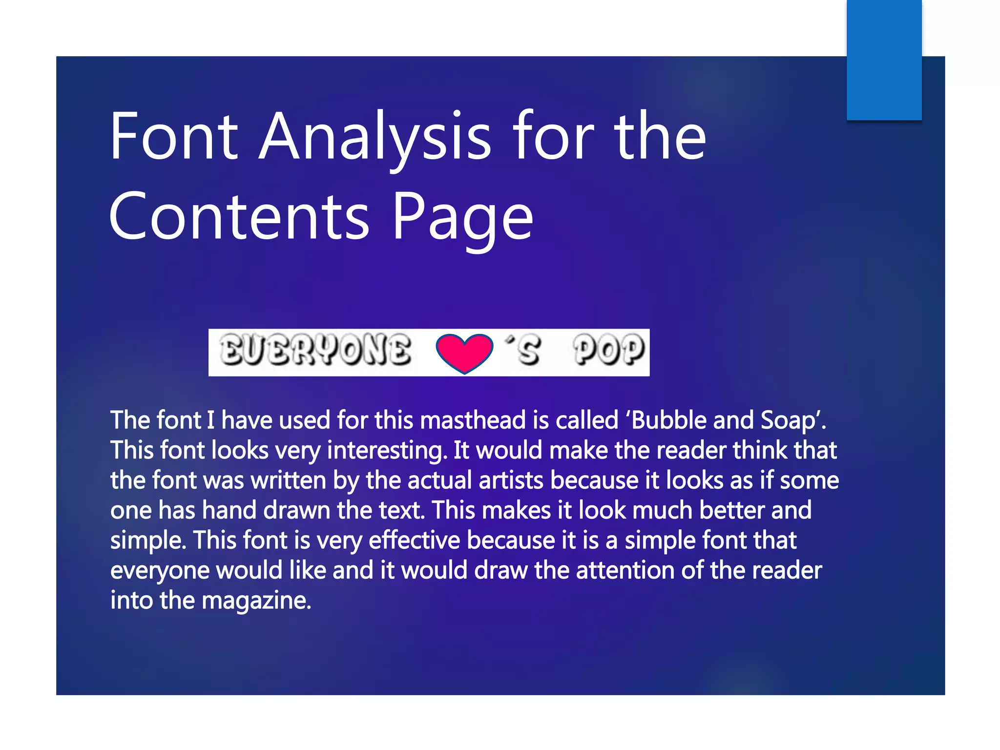 Font Analysis for the
Contents Page
The font I have used for this masthead is called ‘Bubble and Soap’.
This font looks very interesting. It would make the reader think that
the font was written by the actual artists because it looks as if some
one has hand drawn the text. This makes it look much better and
simple. This font is very effective because it is a simple font that
everyone would like and it would draw the attention of the reader
into the magazine.
 