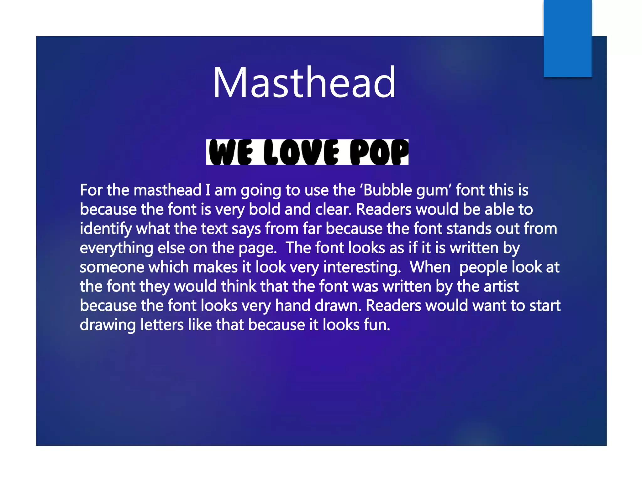 Masthead
For the masthead I am going to use the ‘Bubble gum’ font this is
because the font is very bold and clear. Readers would be able to
identify what the text says from far because the font stands out from
everything else on the page. The font looks as if it is written by
someone which makes it look very interesting. When people look at
the font they would think that the font was written by the artist
because the font looks very hand drawn. Readers would want to start
drawing letters like that because it looks fun.
 