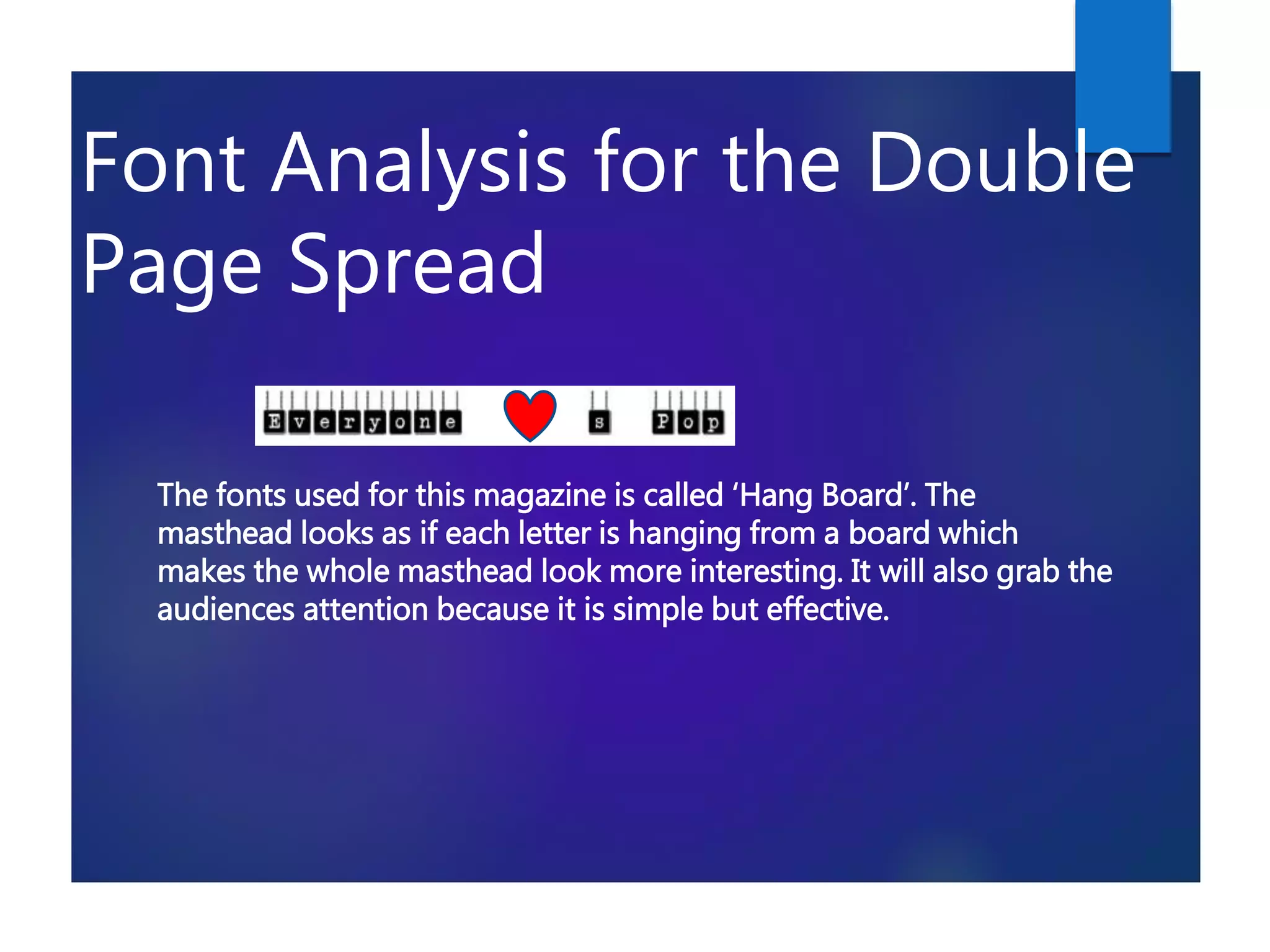 Font Analysis for the Double
Page Spread
The fonts used for this magazine is called ‘Hang Board’. The
masthead looks as if each letter is hanging from a board which
makes the whole masthead look more interesting. It will also grab the
audiences attention because it is simple but effective.
 