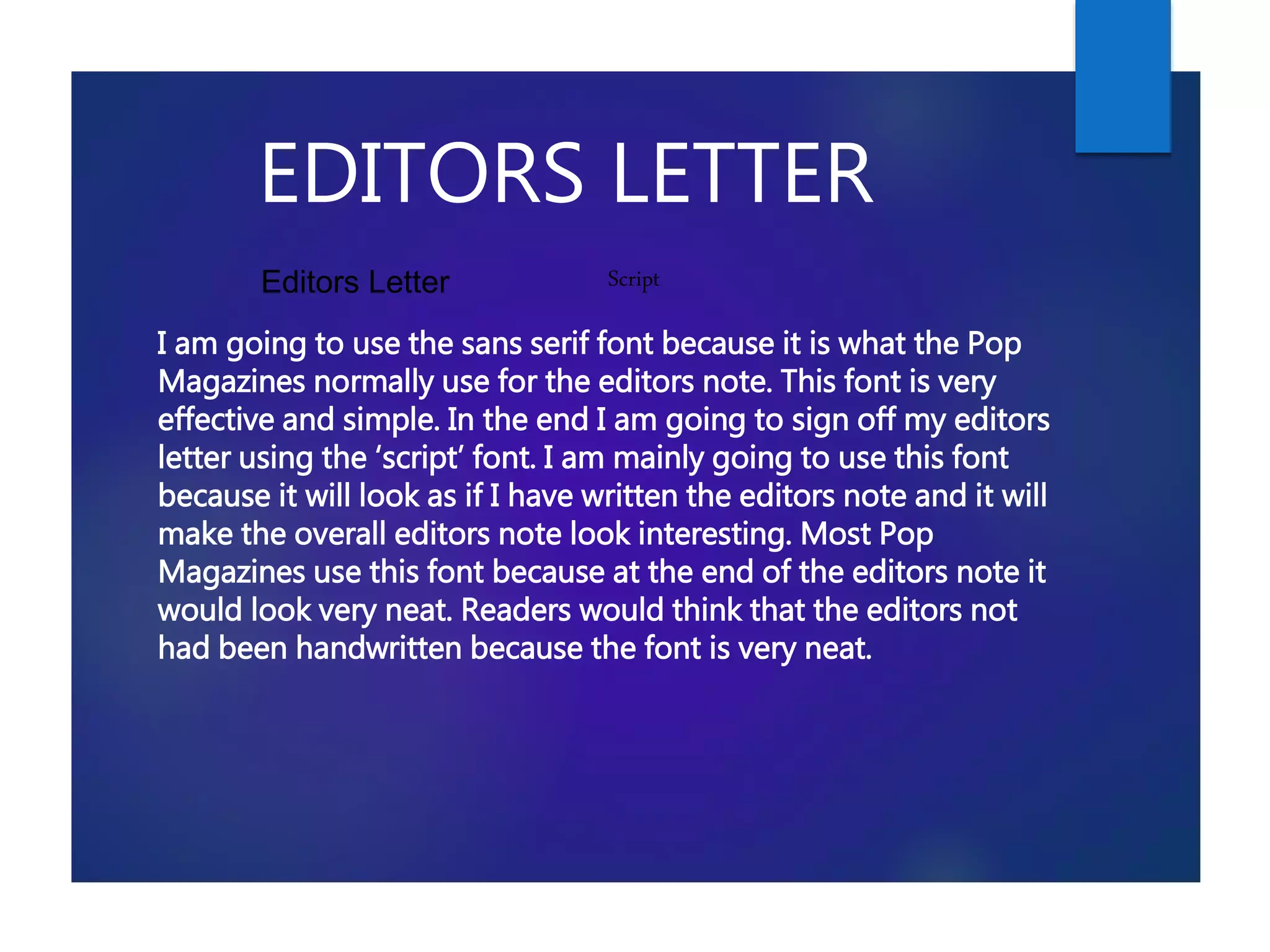 EDITORS LETTER
I am going to use the sans serif font because it is what the Pop
Magazines normally use for the editors note. This font is very
effective and simple. In the end I am going to sign off my editors
letter using the ‘script’ font. I am mainly going to use this font
because it will look as if I have written the editors note and it will
make the overall editors note look interesting. Most Pop
Magazines use this font because at the end of the editors note it
would look very neat. Readers would think that the editors not
had been handwritten because the font is very neat.
Editors Letter Script
 