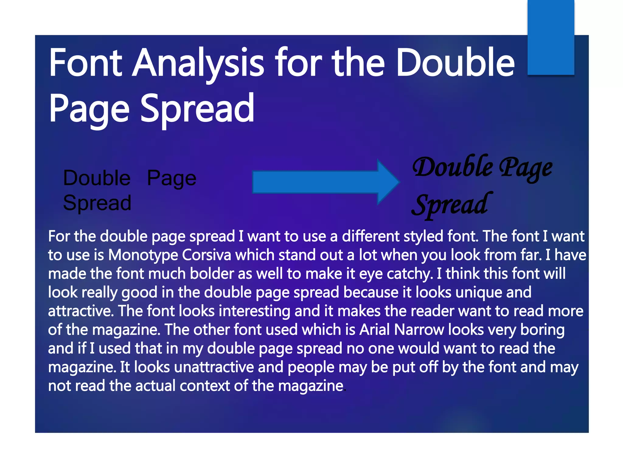 Double Page
Spread
Double Page
Spread
For the double page spread I want to use a different styled font. The font I want
to use is Monotype Corsiva which stand out a lot when you look from far. I have
made the font much bolder as well to make it eye catchy. I think this font will
look really good in the double page spread because it looks unique and
attractive. The font looks interesting and it makes the reader want to read more
of the magazine. The other font used which is Arial Narrow looks very boring
and if I used that in my double page spread no one would want to read the
magazine. It looks unattractive and people may be put off by the font and may
not read the actual context of the magazine.
Font Analysis for the Double
Page Spread
 