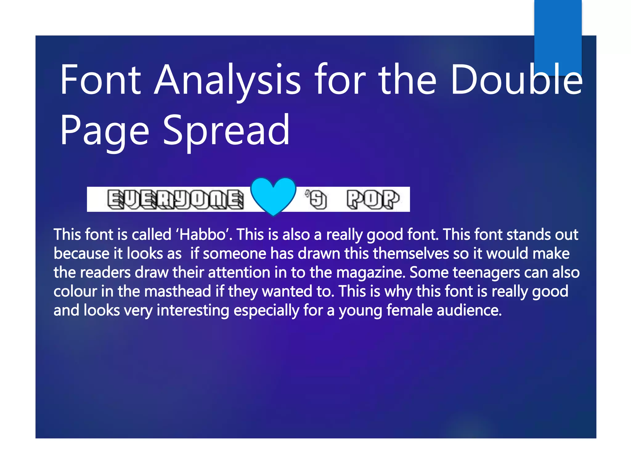 Font Analysis for the Double
Page Spread
This font is called ‘Habbo’. This is also a really good font. This font stands out
because it looks as if someone has drawn this themselves so it would make
the readers draw their attention in to the magazine. Some teenagers can also
colour in the masthead if they wanted to. This is why this font is really good
and looks very interesting especially for a young female audience.
 