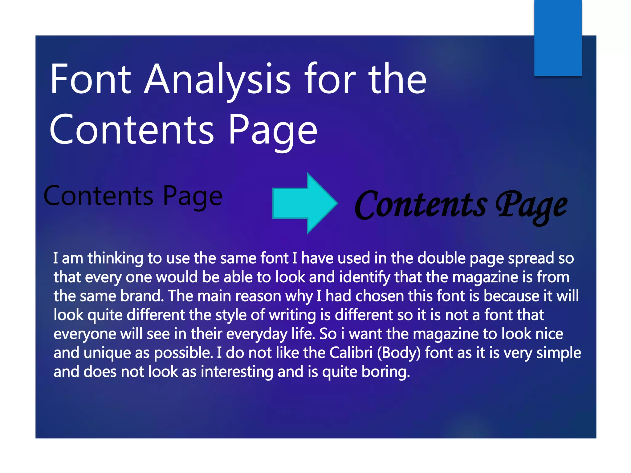 Font Analysis for the
Contents Page
Contents Page Contents Page
I am thinking to use the same font I have used in the double page spread so
that every one would be able to look and identify that the magazine is from
the same brand. The main reason why I had chosen this font is because it will
look quite different the style of writing is different so it is not a font that
everyone will see in their everyday life. So i want the magazine to look nice
and unique as possible. I do not like the Calibri (Body) font as it is very simple
and does not look as interesting and is quite boring.
 