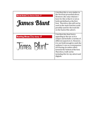 I feel that this is very similar to
the first font presented above.
However, the only criticism I
have for this is that it is not as
bold and defined as the first
font. Therefore, this will not be
used as the main font but could
possibly used for the track list
on the back of the advert.
I feel that this final font is
appealing to the eye as it is
unique and includes a variety of
different aspects to it. However,
it is not bold enough to catch the
audience’s eye as a consequence
of it having an ombre effect
towards the bottom of the font.
Therefore, I will not be
including this for my advert and
digipak.
 