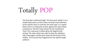 Totally POP
This font idea is bold and bright. The first word ‘totally’ is in a
simple black colour so that it does not draw much attention
to the specific word. In contrast, the word ‘pop’ is in capital
letters and is in a bold pink so that, against the colour black,
it stands out. The font I have chosen for the masthead is
‘forte’ this is because it reflects girly and elegant hand
writing. The colour black was used to show the rebellious
side of teenagers and the pink shows the femininity of the
readers. This ensures that magazine has one specific target
audience.
 