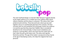 This next masthead design is in the font ‘Billo’ because it appeals directly
to the target audience as it is childish yet it has a glittery effect which
reflects creativity, and this draws in customers. The colours that I have
picked are pink and blue. These two particular colours go very well
together and so it is aesthetically pleasing to the customer. The blue
connotes with fun and symbolises the young age at which the audience
is at and the way that they enjoy their hobbies. Blue is considered
beneficial to the mind and body. It slows human metabolism and
produces a calming effect, which may show how the reader feels ‘at
ease’ when the pick up the latest issue. The colour pink signifies
femininity and love. The age of the reader is young and so they may be
at the age of developing crushes, this helps the magazine feel more
personal.
 