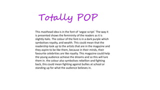 Totally POP
This masthead idea is in the font of ‘segoe script.’ The way it
is presented shows the femininity of the readers as it is
slightly italic. The colour of the font is in a dark purple which
symbolises royalty, and wealth. This could mean that the
readership look up to the artists that are in the magazine and
they aspire to be like them, because in their minds, their
favourite celebrities are like royalty. This magazine could help
the young audience achieve the dreams and so this will lure
them in. the colour also symbolises rebellion and fighting
back, this could mean fighting against bullies at school or
standing up for what the audience believes in.
 