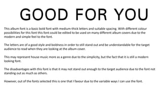 This album font is a basic bold font with medium-thick letters and suitable spacing. With different colour
possibilities for this font this font could be edited to be used on many different album covers due to the
modern and simple feel to the font.
The letters are of a good style and boldness in order to still stand out and be understandable for the target
audience to read when they are looking at the album cover.
This may represent house music more as a genre due to the simplicity, but the fact that it is still a modern
looking font.
The disadvantages with this font is that it may not stand out enough to the target audience due to the font not
standing out as much as others.
However, out of the fonts selected this is one that I favour due to the variable ways I can use the font.
 