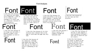 Font Analysis
FontI like this font because of
its simplicity and common
use on magazines. I feel as
if it is easy to read
although it is often used
as a subtitles I believe it
could provide an
interesting title font.
FontI like this font because
any colour the font is
would stand out from the
black background. I believe
that it has an interesting
look to it when used as a
title.
FontI like this font because its
unique and differs a lot to my
other examples. I believe that
if I used this font it would
provide a stylish title to the
front of my magazine.
Font
I like this font because of
its tall look and thin
structure.
FontI like this font because of
its large size and width, I
believe it makes a very
bold statement as title or
subtitle.
FontI like this font because of its thin
structure and I believe that on the
page it could make the page look very
neat.
FontI like this font because I
think it gives off a
slightly vintage old
fashioned vibe.
I like this font because of
the way it looks against a
black background although I
feel that it would not suit
all colours.
Font
Font I like this font because of
its simplicity. Although
some people may argue that
this font is too simple, I
like the way it’d look as a
title or subheading on the
page.
Font
I like this font because
its unique in oppose to the
rest of my choices of font.
I believe that this font
would catch people’s eye on
the front of a magazine
cover.
 