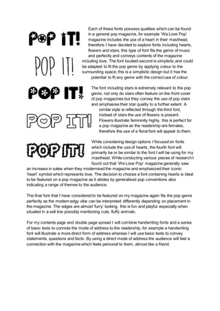 Each of these fonts possess qualities which can be found
in a general pop magazine, for example ‘We Love Pop’
magazine includes the use of a heart in their masthead,
therefore I have decided to explore fonts including hearts,
flowers and stars, this type of font fits the genre of music
and perfectly and conveys contents of the magazine
including love. The font located second is simplistic and could
be adapted to fit the pop genre by applying colour to the
surrounding space, this is a simplistic design but it has the
potential to fit any genre with the correct use of colour.
The font including stars is extremely relevant to the pop
genre, not only do stars often feature on the front cover
of pop magazines but they convey the use of pop stars
and emphasise their star quality to a further extent. A
similar style is reflected through the third font,
instead of stars the use of flowers is present.
Flowers illustrate femininity highly, this is perfect for
a pop magazine as the readership are females,
therefore the use of a floral font will appeal to them.
While considering design options I focused on fonts
which include the use of hearts, the fourth font will
primarily be or be similar to the font I will be using for my
masthead. While conducting various pieces of research I
found out that ‘We Love Pop’ magazine generally saw
an increase in sales when they modernised the magazine and emphasized their iconic
‘heart’ symbol which represents love. The decision to choose a font containing hearts is ideal
to be featured on a pop magazine as it abides by generalised pop conventions also
indicating a range of themes to the audience.
The final font that I have considered to be featured on my magazine again fits the pop genre
perfectly as the modern edgy vibe can be interpreted differently depending on placement in
the magazine. The edges are almost ‘furry’ looking, this is fun and playful especially when
situated in a sell line possibly mentioning cute, fluffy animals.
For my contents page and double page spread I will combine handwriting fonts and a series
of basic texts to connote the mode of address to the readership, for example a handwriting
font will illustrate a more direct form of address whereas I will use basic texts to convey
statements, questions and facts. By using a direct mode of address the audience will feel a
connection with the magazine which feels personal to them, almost like a friend.
 