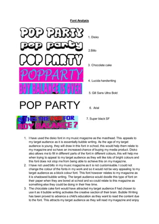 Font Analysis
1. Disko
2.Billo
3. Chocolate cake
4. Lucida handwriting
5. Gill Sans Ultra Bold
POP PARTY 6. Arial
7. Super black SF
1. I have used the disko font in my music magazine as the masthead. This appeals to
my target audience as it is essentially bubble writing. As the age of my target
audience is young, they will draw in this font in school, this would help them relate to
my magazine and so have an increased chance of buying my media product. Disko
also allows me to fill in different parts of the font in different colours, this will help me
when trying to appeal to my target audience as they will like lots of bright colours and
this font does not stop me from being able to achieve this on my magazine.
2. I have not used billo in my music magazine as it is not customisable. I could not
change the colour of the fonts in my work and so it would not be very appealing to my
target audience as a block colour font. This font however relates to my magazine as
it is shadowed bubble writing. The target audience would doodle this type of font on
their paper when they are bored at school and so could relate to this magazine as
something else they could be doing in their free time.
3. The chocolate cake font would have attracted my target audience if had chosen to
use it as it bubble writing activates the creative section of their brain. Bubble Writing
has been proved to advance a child's education as they want to read the content due
to the font. This attracts my target audience as they will read my magazine and enjoy
 