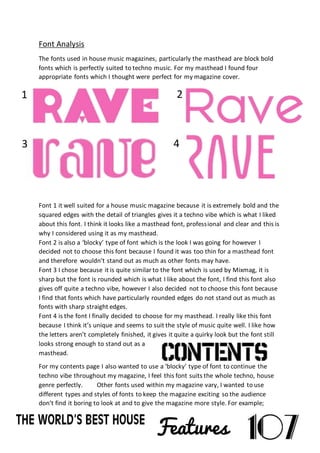 Font Analysis
The fonts used in house music magazines, particularly the masthead are block bold
fonts which is perfectly suited to techno music. For my masthead I found four
appropriate fonts which I thought were perfect for my magazine cover.
Font 1 it well suited for a house music magazine because it is extremely bold and the
squared edges with the detail of triangles gives it a techno vibe which is what I liked
about this font. I think it looks like a masthead font, professional and clear and this is
why I considered using it as my masthead.
Font 2 is also a ‘blocky’ type of font which is the look I was going for however I
decided not to choose this font because I found it was too thin for a masthead font
and therefore wouldn’t stand out as much as other fonts may have.
Font 3 I chose because it is quite similar to the font which is used by Mixmag, it is
sharp but the font is rounded which is what I like about the font, I find this font also
gives off quite a techno vibe, however I also decided not to choose this font because
I find that fonts which have particularly rounded edges do not stand out as much as
fonts with sharp straight edges.
Font 4 is the font I finally decided to choose for my masthead. I really like this font
because I think it’s unique and seems to suit the style of music quite well. I like how
the letters aren’t completely finished, it gives it quite a quirky look but the font still
looks strong enough to stand out as a
masthead.
For my contents page I also wanted to use a ‘blocky’ type of font to continue the
techno vibe throughout my magazine, I feel this font suits the whole techno, house
genre perfectly. Other fonts used within my magazine vary, I wanted to use
different types and styles of fonts to keep the magazine exciting so the audience
don’t find it boring to look at and to give the magazine more style. For example;
1
43
2
 