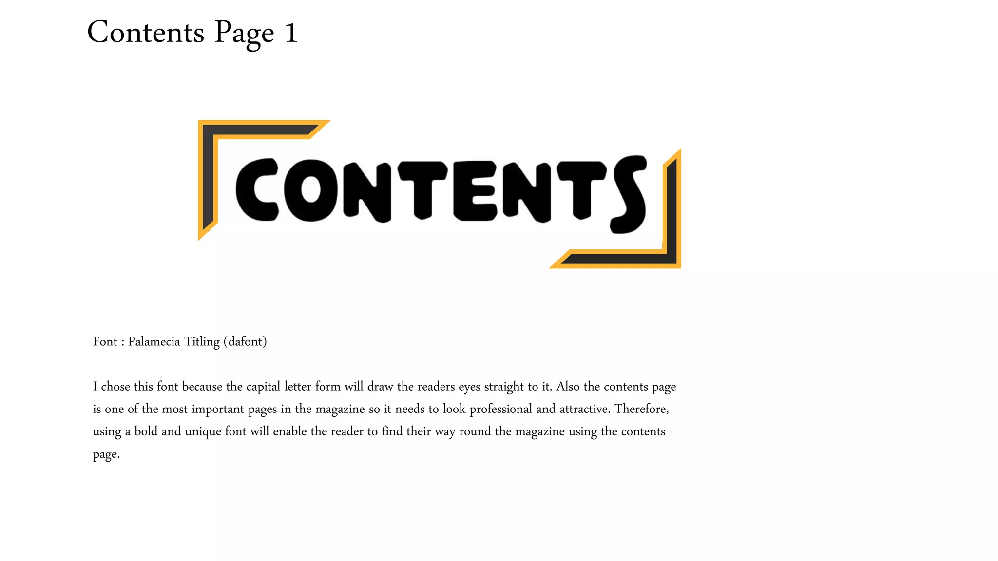 Contents Page 1
Font : Palamecia Titling (dafont)
I chose this font because the capital letter form will draw the readers eyes straight to it. Also the contents page
is one of the most important pages in the magazine so it needs to look professional and attractive. Therefore,
using a bold and unique font will enable the reader to find their way round the magazine using the contents
page.
 