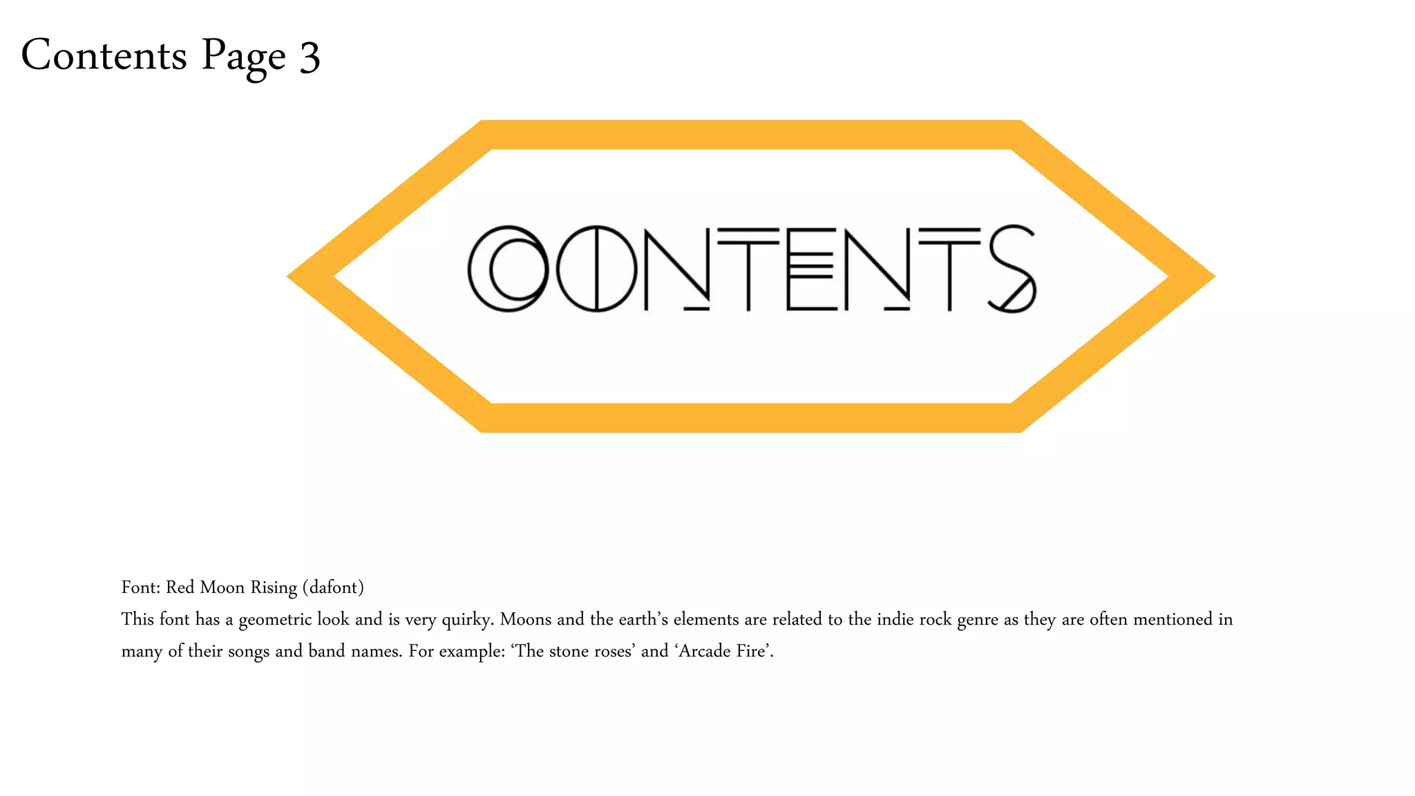 Contents Page 3
Font: Red Moon Rising (dafont)
This font has a geometric look and is very quirky. Moons and the earth’s elements are related to the indie rock genre as they are often mentioned in
many of their songs and band names. For example: ‘The stone roses’ and ‘Arcade Fire’.
 