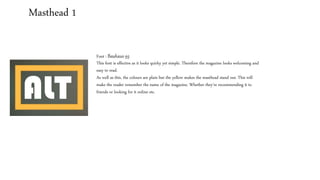 Masthead 1
Font : Bauhaus 93
This font is effective as it looks quirky yet simple. Therefore the magazine looks welcoming and
easy to read.
As well as this, the colours are plain but the yellow makes the masthead stand out. This will
make the reader remember the name of the magazine. Whether they’re recommending it to
friends or looking for it online etc.
 