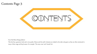 Contents Page 3
Font: Red Moon Rising (dafont)
This font has a geometric look and is very quirky. Moons and the earth’s elements are related to the indie rock genre as they are often mentioned in
many of their songs and band names. For example: ‘The stone roses’ and ‘Arcade Fire’.
 