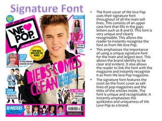 •

•

•

The front cover of We love Pop
uses their signature font
throughout of all the main selllines. This consists of an upper
case font that fills in the gaps
letters such as B and O. This font is
very unique and clearly
recognisable. This allows the
reader to instantly recognise the
font as from We love Pop.
This emphasises the importance
of using a unique signature font
for the main and largest text. This
allows the brand identity to be
clear and evident. It also allows
the reader to link the font with the
magazine and instantly recognise
it as from We love Pop magazine.
The signature font features the
most on the front cover as selllines of pop magazines and the
titles of the articles inside. The
font is unique and recognisable. It
instantly emphasises the
quirkiness and uniqueness of We
Love Pop as a brand.

 