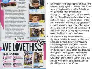•

•

It is evident from the snippets of a We Love
Pop contents page that the font used is the
same throughout the articles. This allows
the symbiotic link be maintained
throughout the magazine. The font used is
also simple and basic to allow it to be clear
and easily readable. The signature font is
also featured in this contents page but not
as much as on the front cover. This again
allows the symbiotic link to be maintained
and allows the contents page to be easily
recognised by the target audience.
It is clear that pop magazines use a
signature font for their main sell-lines and
headings to make the overall magazine
easily recognisable. Also, that the main
body of text in the magazine uses the a
simple and easy-to-read font that features
throughout the magazine. These fonts
allows the magazine to draw in the TA
when they see the fonts as they know the
articles will be easy to read and wont be
put off by the amount of text.

 