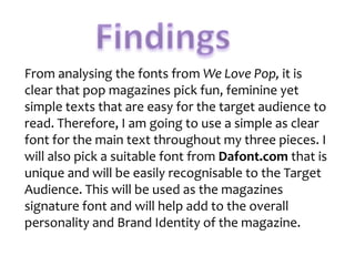 From analysing the fonts from We Love Pop, it is
clear that pop magazines pick fun, feminine yet
simple texts that are easy for the target audience to
read. Therefore, I am going to use a simple as clear
font for the main text throughout my three pieces. I
will also pick a suitable font from Dafont.com that is
unique and will be easily recognisable to the Target
Audience. This will be used as the magazines
signature font and will help add to the overall
personality and Brand Identity of the magazine.

 