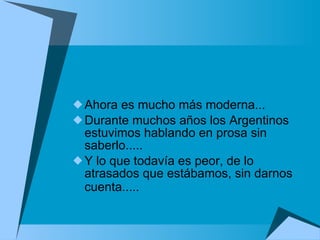 Ahora es mucho más moderna...  Durante muchos años los Argentinos estuvimos hablando en prosa sin saberlo.....  Y lo que todavía es peor, de lo atrasados que estábamos, sin darnos cuenta.....   